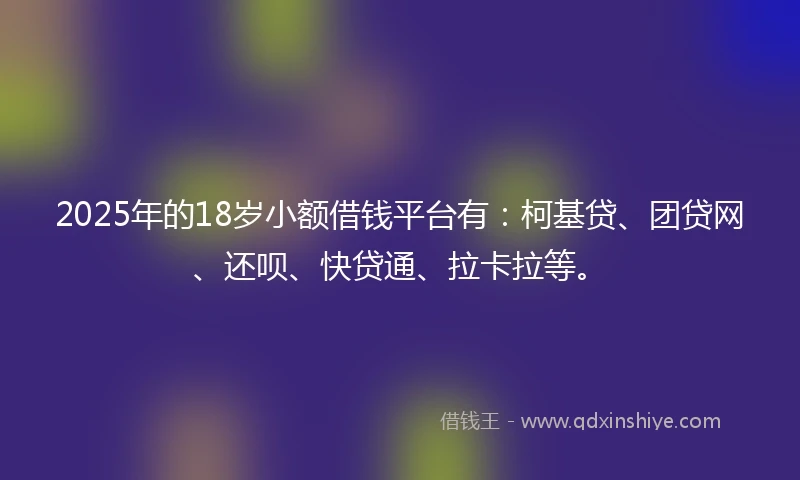 2025年的18岁小额借钱平台有：柯基贷、团贷网、还呗、快贷通、拉卡拉等。