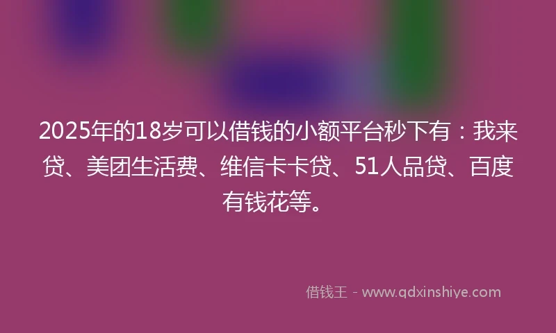 2025年的18岁可以借钱的小额平台秒下有：我来贷、美团生活费、维信卡卡贷、51人品贷、百度有钱花等。