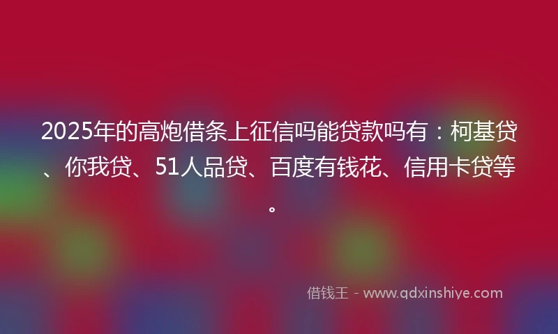 2025年的高炮借条上征信吗能贷款吗有：柯基贷、你我贷、51人品贷、百度有钱花、信用卡贷等。