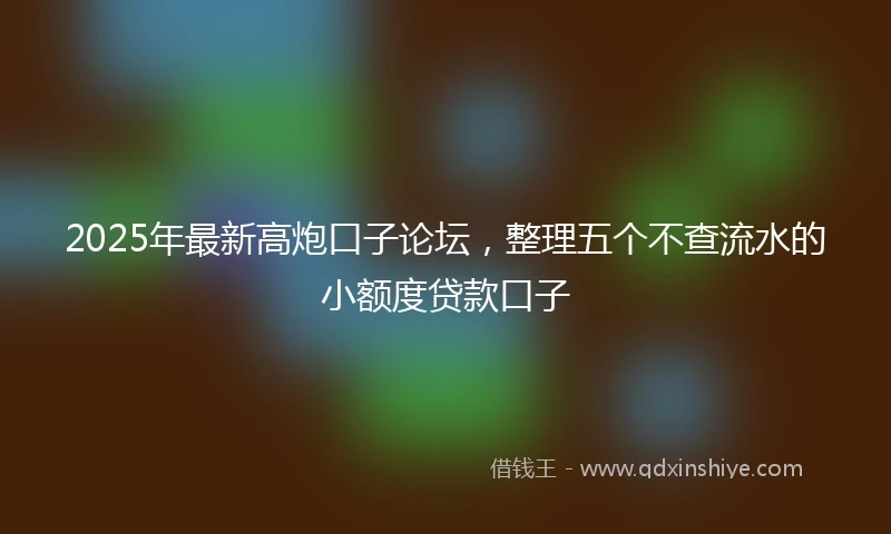 2025年最新高炮口子论坛，整理五个不查流水的小额度贷款口子