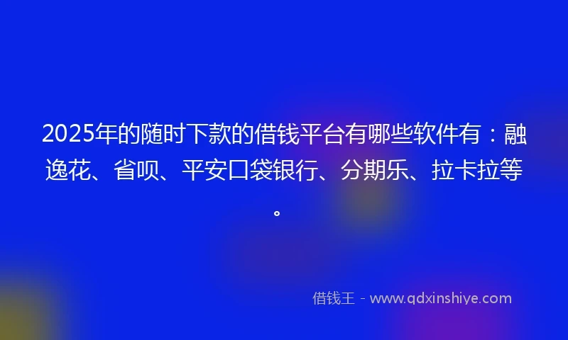 2025年的随时下款的借钱平台有哪些软件有：融逸花、省呗、平安口袋银行、分期乐、拉卡拉等。