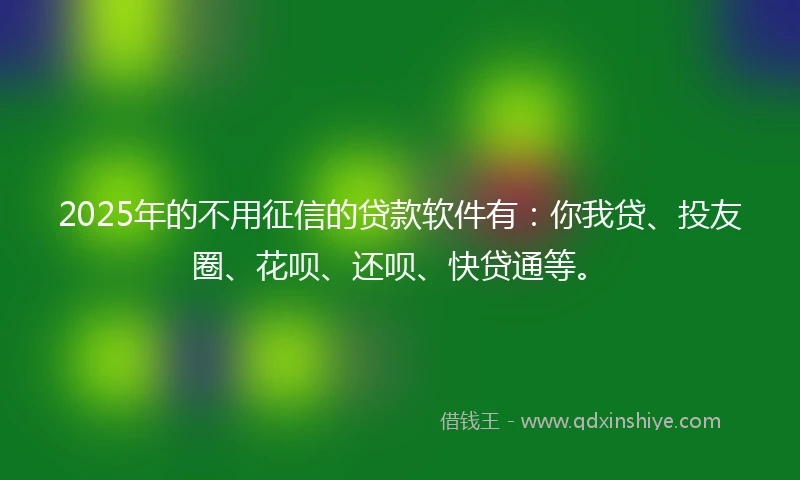2025年的不用征信的贷款软件有：你我贷、投友圈、花呗、还呗、快贷通等。