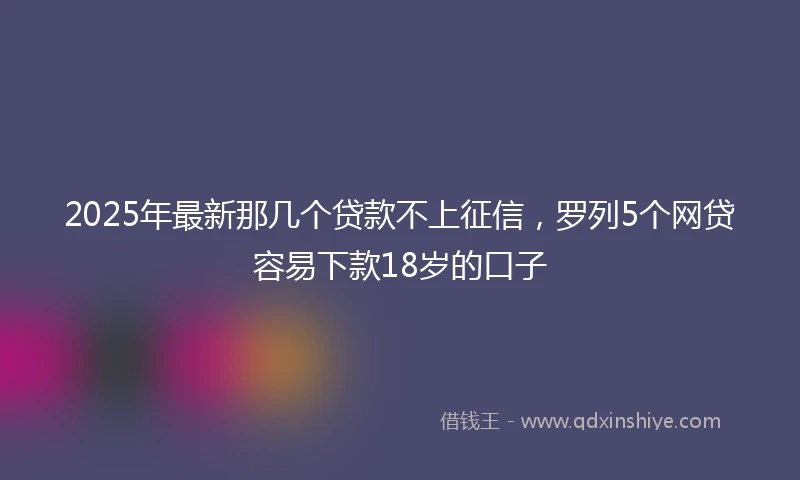 2025年最新那几个贷款不上征信，罗列5个网贷容易下款18岁的口子