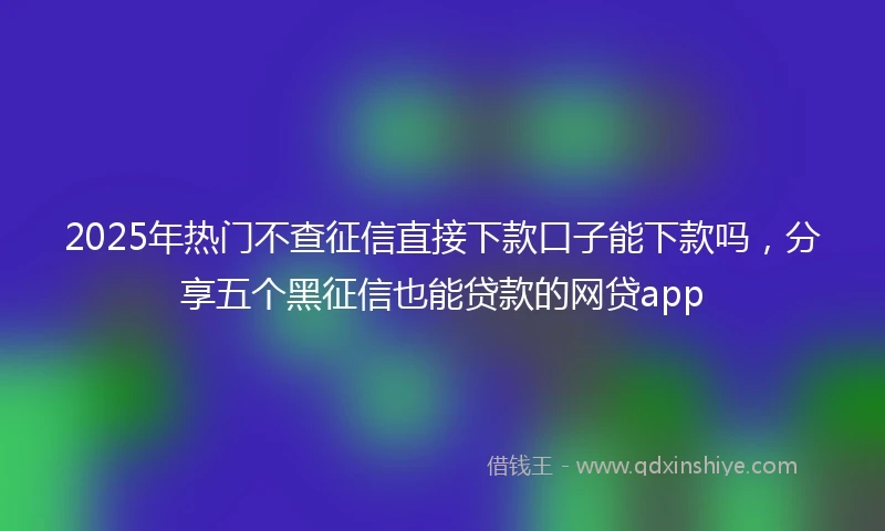 2025年热门不查征信直接下款口子能下款吗，分享五个黑征信也能贷款的网贷app