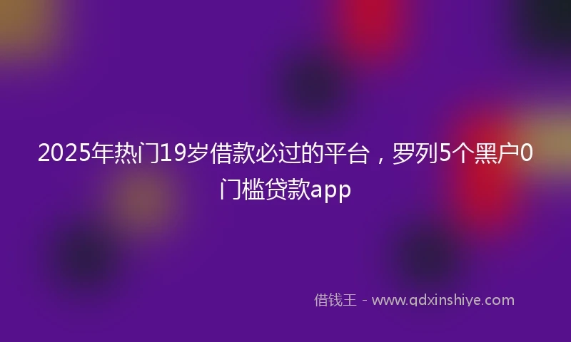 2025年热门19岁借款必过的平台,罗列5个黑户0门槛贷款app