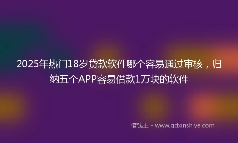 2025年热门18岁贷款软件哪个容易通过审核,归纳五个APP容易借款1万块的软件