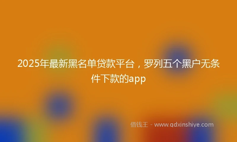 2025年最新黑名单贷款平台，罗列五个黑户无条件下款的app