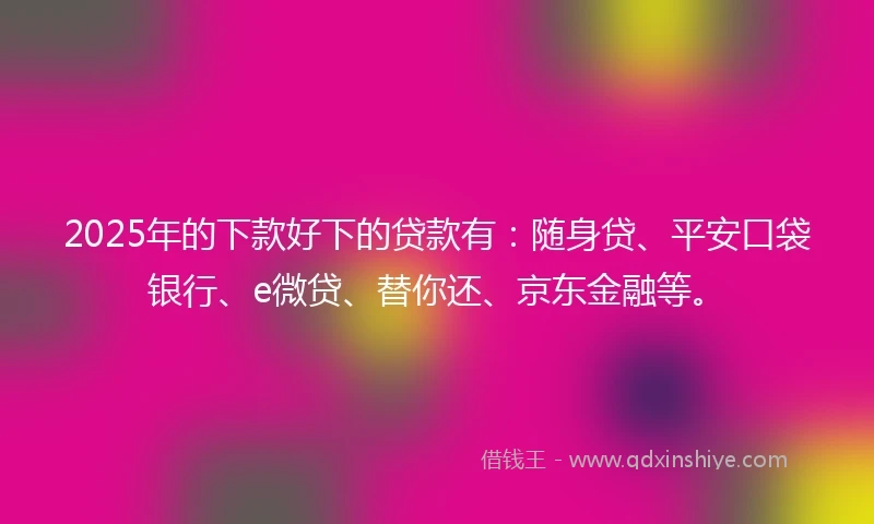 2025年的下款好下的贷款有：随身贷、平安口袋银行、e微贷、替你还、京东金融等。