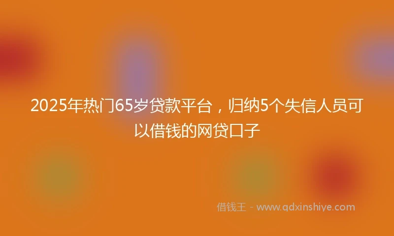 2025年热门65岁贷款平台，归纳5个失信人员可以借钱的网贷口子
