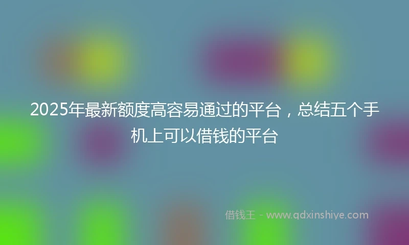 2025年最新额度高容易通过的平台，总结五个手机上可以借钱的平台