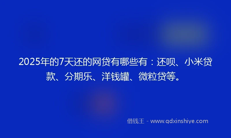 2025年的7天还的网贷有哪些有：还呗、小米贷款、分期乐、洋钱罐、微粒贷等。