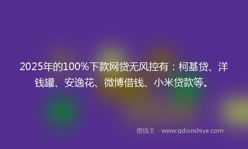 2025年的100%下款网贷无风控有：柯基贷、洋钱罐、安逸花、微博借钱、小米贷款等。
