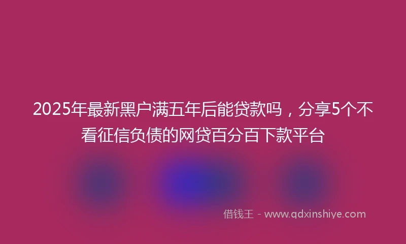 2025年最新黑户满五年后能贷款吗，分享5个不看征信负债的网贷百分百下款平台