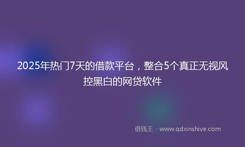 2025年热门7天的借款平台，整合5个真正无视风控黑白的网贷软件