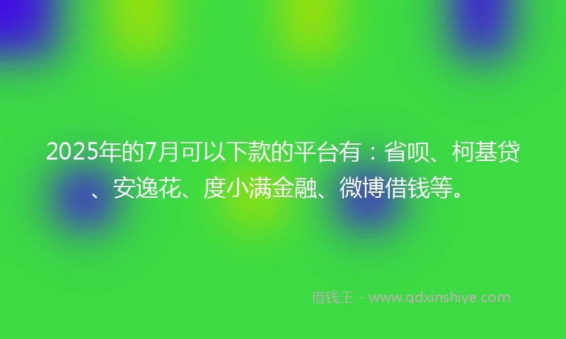 2025年的7月可以下款的平台有：省呗、柯基贷、安逸花、度小满金融、微博借钱等。
