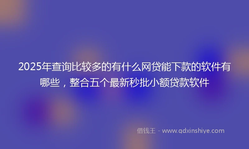 2025年查询比较多的有什么网贷能下款的软件有哪些，整合五个最新秒批小额贷款软件
