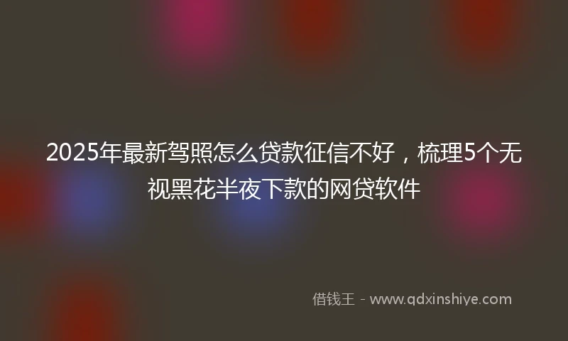 2025年最新驾照怎么贷款征信不好，梳理5个无视黑花半夜下款的网贷软件