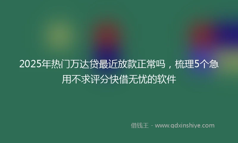 2025年热门万达贷最近放款正常吗，梳理5个急用不求评分快借无忧的软件