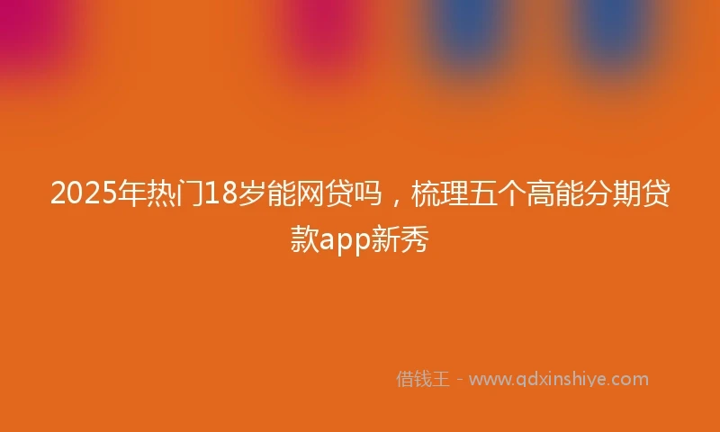 2025年热门18岁能网贷吗，梳理五个高能分期贷款app新秀