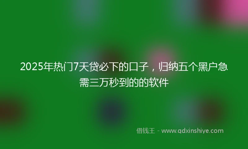 2025年热门7天贷必下的口子，归纳五个黑户急需三万秒到的的软件