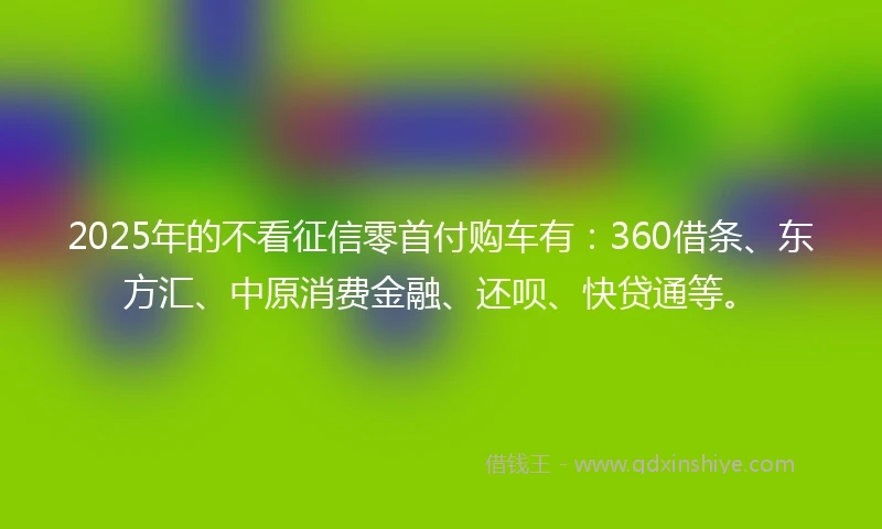 2025年的不看征信零首付购车有：360借条、东方汇、中原消费金融、还呗、快贷通等。