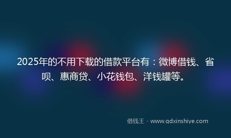 2025年的不用下载的借款平台有：微博借钱、省呗、惠商贷、小花钱包、洋钱罐等。