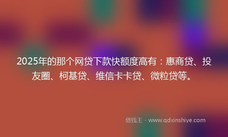 2025年的那个网贷下款快额度高有：惠商贷、投友圈、柯基贷、维信卡卡贷、微粒贷等。