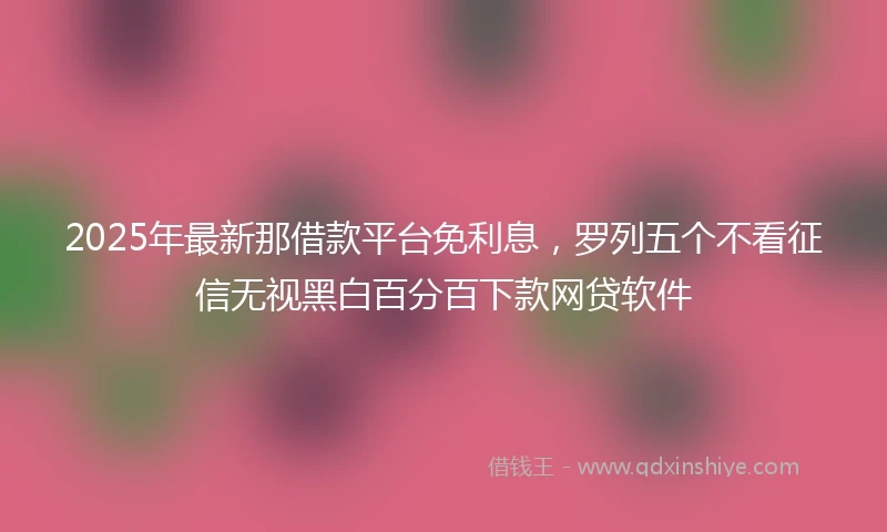 2025年最新那借款平台免利息，罗列五个不看征信无视黑白百分百下款网贷软件