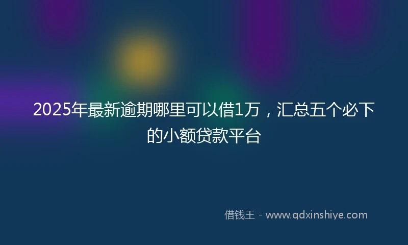 2025年最新逾期哪里可以借1万,汇总五个必下的小额贷款平台