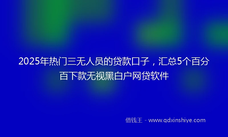 2025年热门三无人员的贷款口子，汇总5个百分百下款无视黑白户网贷软件