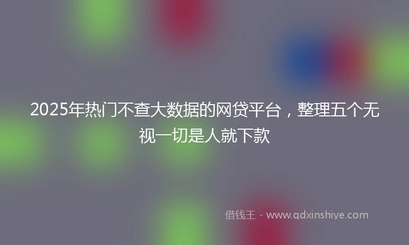 2025年热门不查大数据的网贷平台，整理五个无视一切是人就下款