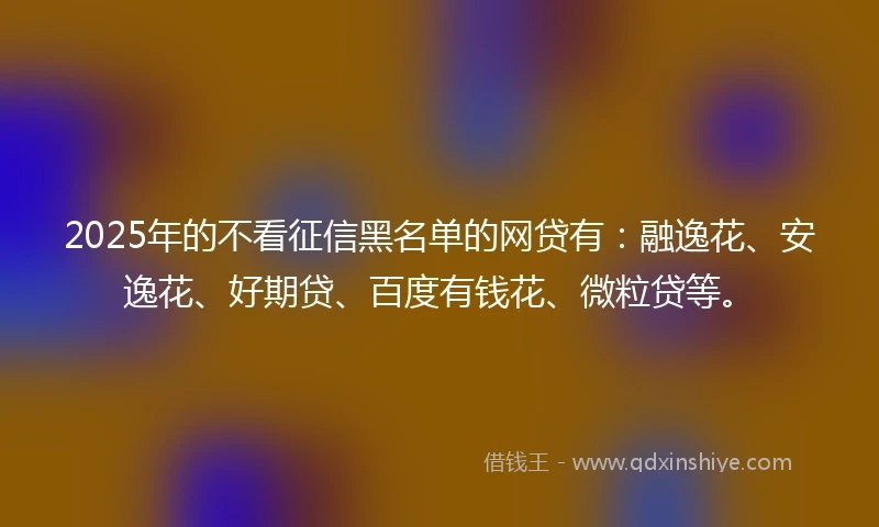 2025年的不看征信黑名单的网贷有：融逸花、安逸花、好期贷、百度有钱花、微粒贷等。