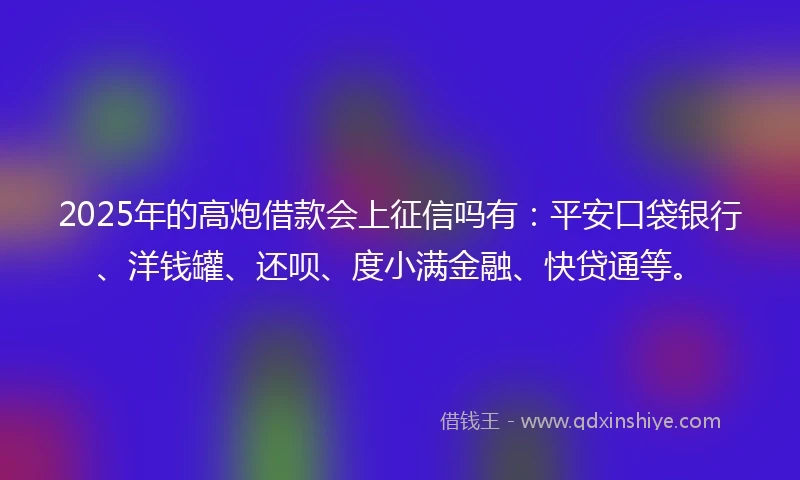 2025年的高炮借款会上征信吗有：平安口袋银行、洋钱罐、还呗、度小满金融、快贷通等。