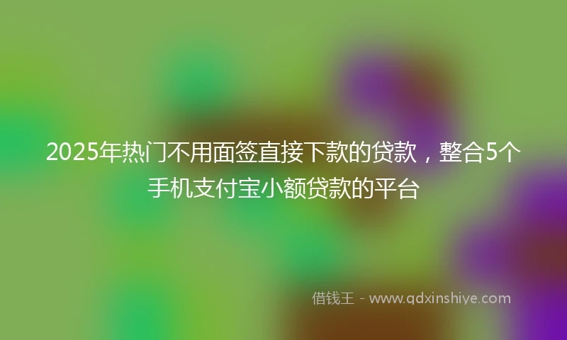 2025年热门不用面签直接下款的贷款,整合5个手机支付宝小额贷款的平台