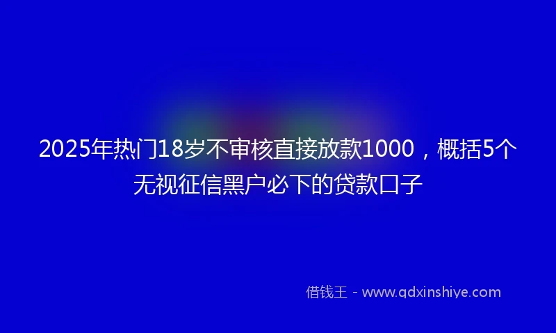 2025年热门18岁不审核直接放款1000，概括5个无视征信黑户必下的贷款口子