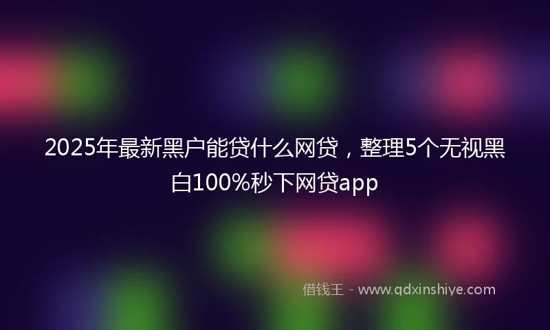 2025年最新黑户能贷什么网贷，整理5个无视黑白100%秒下网贷app