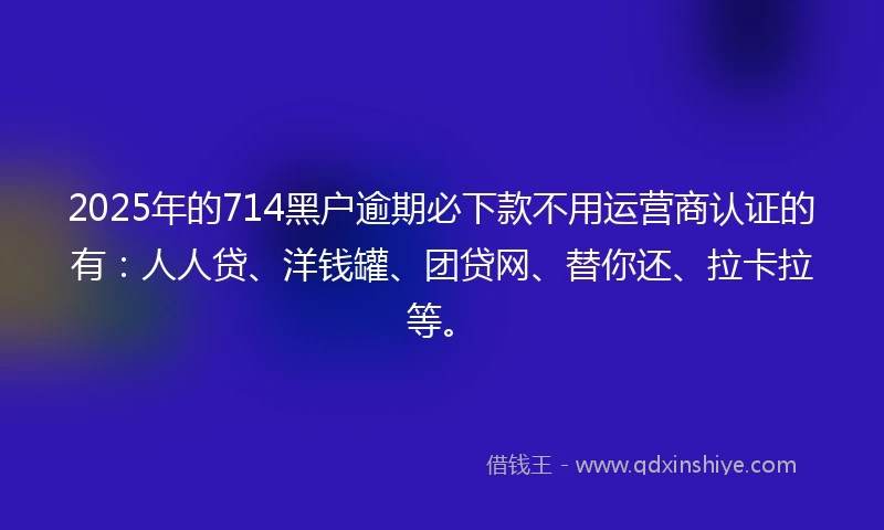 2025年的714黑户逾期必下款不用运营商认证的有：人人贷、洋钱罐、团贷网、替你还、拉卡拉等。
