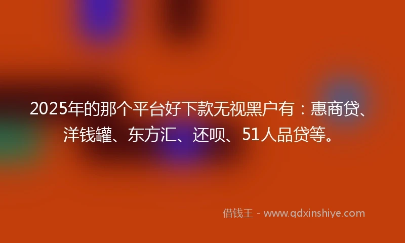 2025年的那个平台好下款无视黑户有:惠商贷、洋钱罐、东方汇、还呗、51人品贷等。