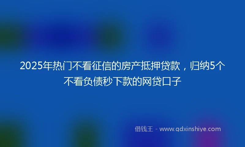 2025年热门不看征信的房产抵押贷款,归纳5个不看负债秒下款的网贷口子