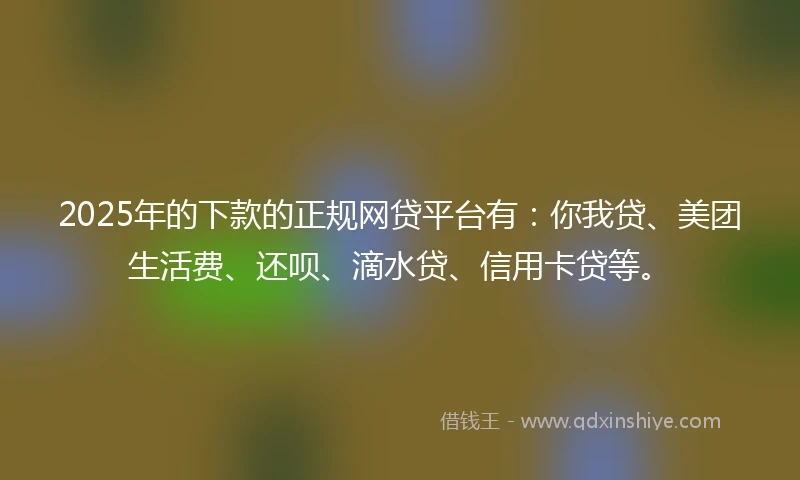 2025年的下款的正规网贷平台有：你我贷、美团生活费、还呗、滴水贷、信用卡贷等。