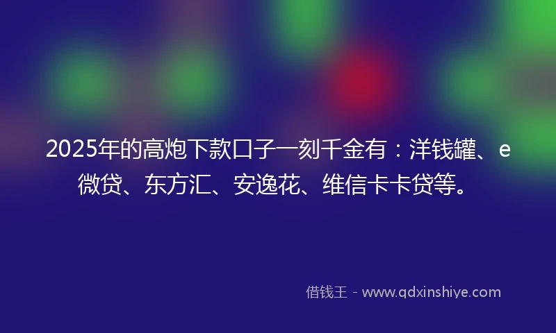 2025年的高炮下款口子一刻千金有：洋钱罐、e微贷、东方汇、安逸花、维信卡卡贷等。