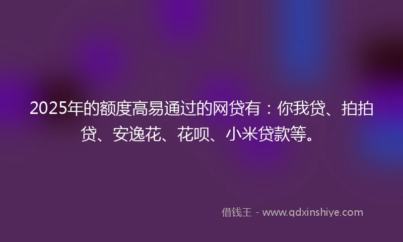 2025年的额度高易通过的网贷有：你我贷、拍拍贷、安逸花、花呗、小米贷款等。