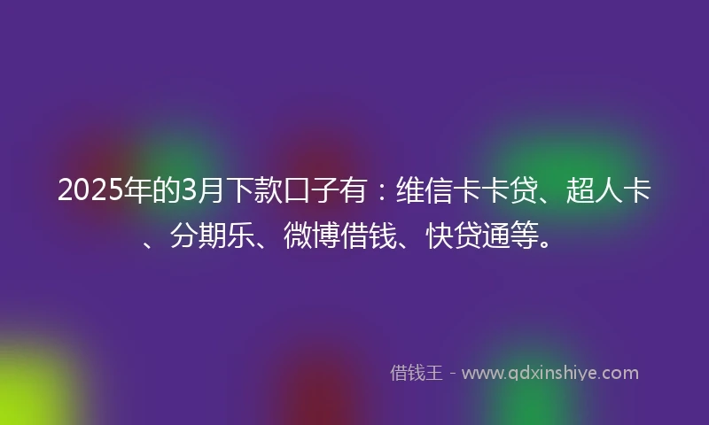2025年的3月下款口子有：维信卡卡贷、超人卡、分期乐、微博借钱、快贷通等。