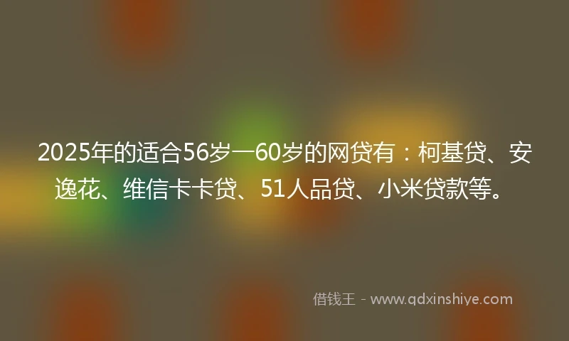 2025年的适合56岁一60岁的网贷有：柯基贷、安逸花、维信卡卡贷、51人品贷、小米贷款等。