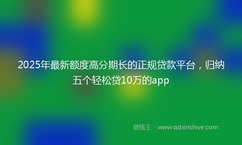 2025年最新额度高分期长的正规贷款平台，归纳五个轻松贷10万的app