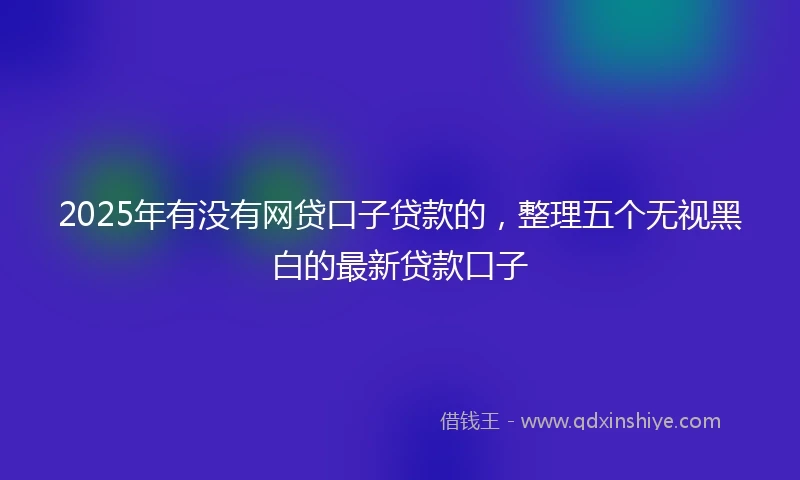 2025年有没有网贷口子贷款的，整理五个无视黑白的最新贷款口子