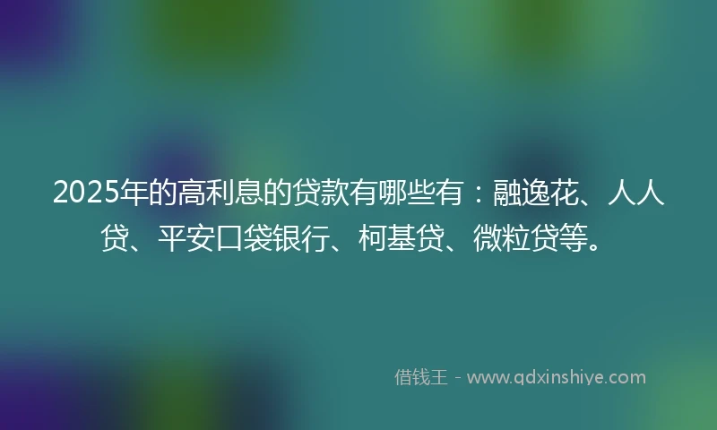 2025年的高利息的贷款有哪些有：融逸花、人人贷、平安口袋银行、柯基贷、微粒贷等。