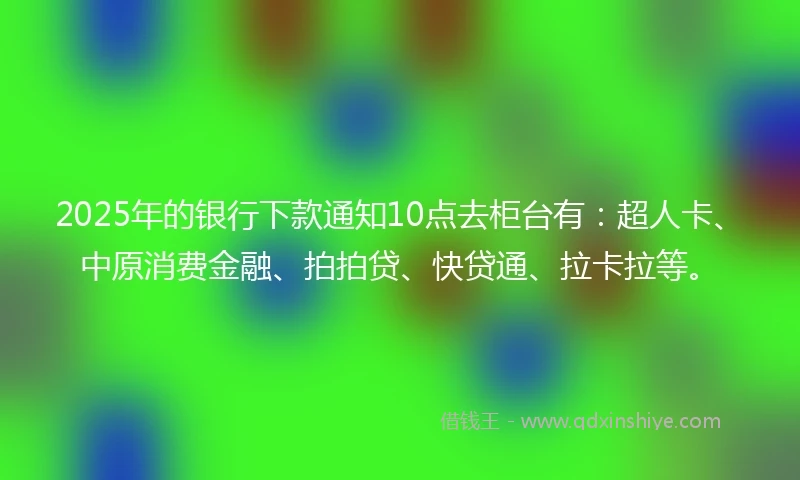 2025年的银行下款通知10点去柜台有：超人卡、中原消费金融、拍拍贷、快贷通、拉卡拉等。