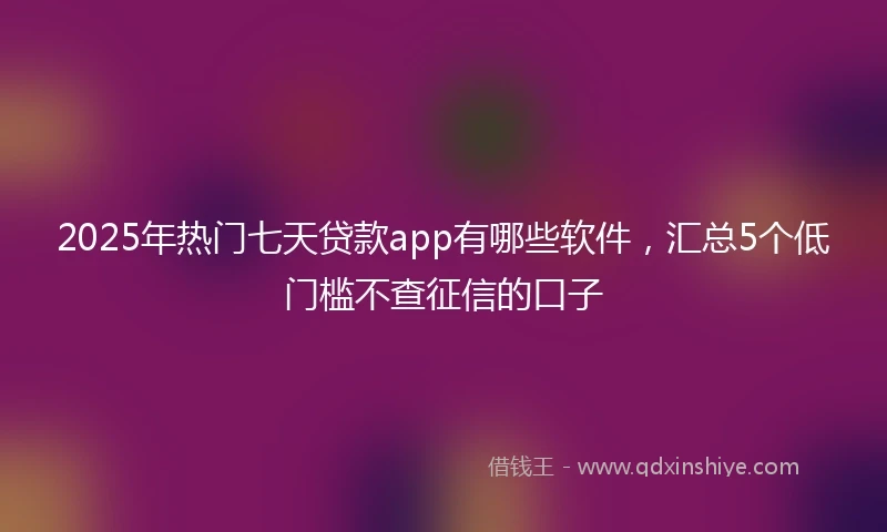 2025年热门七天贷款app有哪些软件，汇总5个低门槛不查征信的口子