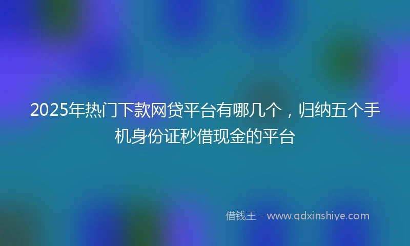 2025年热门下款网贷平台有哪几个，归纳五个手机身份证秒借现金的平台